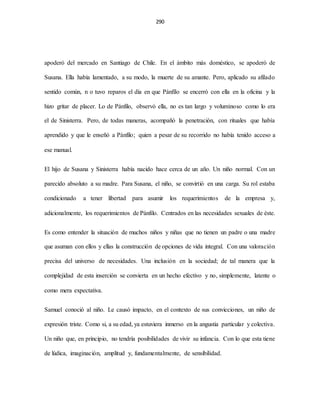 290
apoderó del mercado en Santiago de Chile. En el ámbito más doméstico, se apoderó de
Susana. Ella había lamentado, a su modo, la muerte de su amante. Pero, aplicado su afilado
sentido común, n o tuvo reparos el día en que Pánfilo se encerró con ella en la oficina y la
hizo gritar de placer. Lo de Pánfilo, observó ella, no es tan largo y voluminoso como lo era
el de Sinisterra. Pero, de todas maneras, acompañó la penetración, con rituales que había
aprendido y que le enseñó a Pánfilo; quien a pesar de su recorrido no había tenido acceso a
ese manual.
El hijo de Susana y Sinisterra había nacido hace cerca de un año. Un niño normal. Con un
parecido absoluto a su madre. Para Susana, el niño, se convirtió en una carga. Su rol estaba
condicionado a tener libertad para asumir los requerimientos de la empresa y,
adicionalmente, los requerimientos de Pánfilo. Centrados en las necesidades sexuales de éste.
Es como entender la situación de muchos niños y niñas que no tienen un padre o una madre
que asuman con ellos y ellas la construcción de opciones de vida integral. Con una valoración
precisa del universo de necesidades. Una inclusión en la sociedad; de tal manera que la
complejidad de esta inserción se convierta en un hecho efectivo y no, simplemente, latente o
como mera expectativa.
Samuel conoció al niño. Le causó impacto, en el contexto de sus convicciones, un niño de
expresión triste. Como si, a su edad, ya estuviera inmerso en la angustia particular y colectiva.
Un niño que, en principio, no tendría posibilidades de vivir su infancia. Con lo que esta tiene
de lúdica, imaginación, amplitud y, fundamentalmente, de sensibilidad.
 