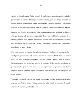 292
versión, en el sentido de que Pánfilo conoció, de mucho tiempo atrás, los manejos realizados
por Sinisterra; en términos del manejo de cuentas bancarias, para su beneficio particular. Se
trataba, entonces, de reconstruir alguna documentación, variando contenidos. Para esto se
apoyaron en expertos al servicio de la empresa, cuya labor consiste en falsificar documentos.
Lograron, por ejemplo, hacer coincidir fechas en los desplazamientos de Pánfilo y Sinisterra
a Europa. Construyendo premisas que permitían deducir una confabulación en contra de los
intereses generales de la empresa, apropiándose de unas sumas muy importantes de dinero
que depositaron en sus respectivas cuentas. Aparecieron consignaciones subrepticias,
coincidentes en horas y fechas.
Con estos insumos, se presentó Samuel ante Verdaguer. Analizaron la documentación y
concluyeron que notificarían a la máxima dirección de la empresa. Pánfilo tenía a su favor el
hecho de haber reportado realizaciones de gran impacto positivo para la empresa.
Fundamentalmente en lo que tiene que ver el contenido de los acuerdos con instancias
gubernamentales para el buen manejo de los seguimientos y ejecuciones de algunos
dirigentes políticos y sociales; a partir de identificar sus contradicciones con el programa del
actual gobierno.
Verdaguer, en Panamá, concertó una reunión con Rolando Jiménez, actual presidente de la
empresa, para América Latina. Este, precisamente, había asistido a una sesión de toda la
dirección de la empresa, en San Salvador.
 