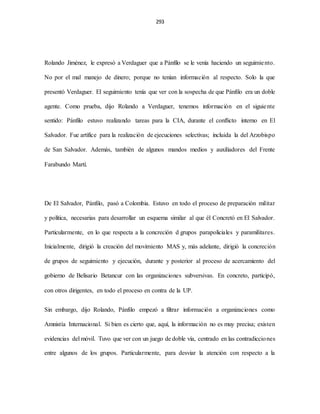 293
Rolando Jiménez, le expresó a Verdaguer que a Pánfilo se le venía haciendo un seguimiento.
No por el mal manejo de dinero; porque no tenían información al respecto. Solo la que
presentó Verdaguer. El seguimiento tenía que ver con la sospecha de que Pánfilo era un doble
agente. Como prueba, dijo Rolando a Verdaguer, tenemos información en el siguiente
sentido: Pánfilo estuvo realizando tareas para la CIA, durante el conflicto interno en El
Salvador. Fue artífice para la realización de ejecuciones selectivas; incluida la del Arzobispo
de San Salvador. Además, también de algunos mandos medios y auxiliadores del Frente
Farabundo Martí.
De El Salvador, Pánfilo, pasó a Colombia. Estuvo en todo el proceso de preparación militar
y política, necesarias para desarrollar un esquema similar al que él Concretó en El Salvador.
Particularmente, en lo que respecta a la concreción d grupos parapoliciales y paramilitares.
Inicialmente, dirigió la creación del movimiento MAS y, más adelante, dirigió la concreción
de grupos de seguimiento y ejecución, durante y posterior al proceso de acercamiento del
gobierno de Belisario Betancur con las organizaciones subversivas. En concreto, participó,
con otros dirigentes, en todo el proceso en contra de la UP.
Sin embargo, dijo Rolando, Pánfilo empezó a filtrar información a organizaciones como
Amnistía Internacional. Si bien es cierto que, aquí, la información no es muy precisa; existen
evidencias del móvil. Tuvo que ver con un juego de doble vía, centrado en las contradicciones
entre algunos de los grupos. Particularmente, para desviar la atención con respecto a la
 