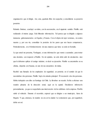 294
organización que el dirigía. Así, esta, quedaría libre de sospecha y consolidaría su posición
posterior.
Rolando Jiménez, concluyó su relato, con la aseveración, en el siguiente sentido: Pánfilo está
realizando el mismo juego. Está filtrando información. Tal parece que va dirigida a algunas
instancias gubernamentales en España y Francia. Con el objeto de tejer versiones, en contra
nuestra y, por esa vía, consolidar la posición de los pares que nos hacen competencia.
Particularmente, en el fortalecimiento de una empresa que tiene su sede en Somalia.
Lo que usted me presenta, Verdaguer, es una información que vamos a acumular; para tomar
una decisión, con respecto a Pánfilo. En mi opinión, no solo debe salir de circulación; sino
que le debemos aplicar el castigo máximo; es decir su ejecución. Pánfilo se encontraba en su
oficina, departía con Susana, en uno de sus encuentros de rutina.
Recibió una llamada de los empleados de seguridad, en portería; en el sentido de que lo
necesitaban dos personas. Pánfilo bajó a la entrada principal. Él reconoció a las dos personas.
Había trabajado con ellos en Santiago de Chile. Le llevaban un recado. Se iba a efectuar una
reunión plenaria de la dirección zonal, aquí en la capital. Decidieron informarle
personalmente, ya que se sospechaba una intervención de los teléfonos de la empresa. Pánfilo
subió al vehículo. Durante el recorrido, expresó que se dirigían a un municipio, fuera de
Bogotá. Y que, entonces, la reunión no era en la ciudad. Le contestaron que, por seguridad,
debía ser así.
 