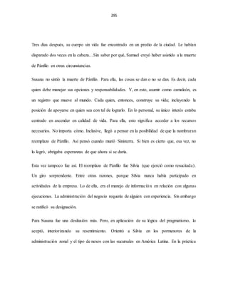 295
Tres días después, su cuerpo sin vida fue encontrado en un predio de la ciudad. Le habían
disparado dos veces en la cabeza…Sin saber por qué, Samuel creyó haber asistido a la muerte
de Pánfilo en otras circunstancias.
Susana no sintió la muerte de Pánfilo. Para ella, las cosas se dan o no se dan. Es decir, cada
quien debe manejar sus opciones y responsabilidades. Y, en esto, asumir como camaleón, es
un registro que mueve al mundo. Cada quien, entonces, construye su vida; incluyendo la
posición de apoyarse en quien sea con tal de lograrlo. En lo personal, su único interés estaba
centrado en ascender en calidad de vida. Para ella, esto significa acceder a los recursos
necesarios. No importa cómo. Inclusive, llegó a pensar en la posibilidad de que la nombraran
reemplazo de Pánfilo. Así pensó cuando murió Sinisterra. Si bien es cierto que, esa vez, no
lo logró, abrigaba esperanzas de que ahora si se daría.
Esta vez tampoco fue así. El reemplazo de Pánfilo fue Silvia (que ejerció como resucitada).
Un giro sorprendente. Entre otras razones, porque Silvia nunca había participado en
actividades de la empresa. Lo de ella, era el manejo de información en relación con algunas
ejecuciones. La administración del negocio requería de alguien con experiencia. Sin embargo
se ratificó su designación.
Para Susana fue una desilusión más. Pero, en aplicación de su lógica del pragmatismo, lo
aceptó, interiorizando su resentimiento. Orientó a Silvia en los pormenores de la
administración zonal y el tipo de nexos con las sucursales en América Latina. En la práctica
 