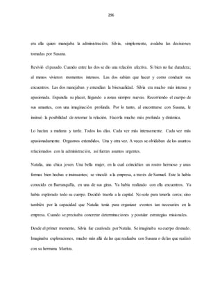 296
era ella quien manejaba la administración. Silvia, simplemente, avalaba las decisiones
tomadas por Susana.
Revivió el pasado. Cuando entre las dos se dio una relación afectiva. Si bien no fue duradera;
al menos vivieron momentos intensos. Las dos sabían que hacer y como conducir sus
encuentros. Las dos manejaban y entendían la bisexualidad. Silvia era mucho más intensa y
apasionada. Expandía su placer, llegando a zonas siempre nuevas. Recorriendo el cuerpo de
sus amantes, con una imaginación profunda. Por lo tanto, al encontrarse con Susana, le
insinuó la posibilidad de retomar la relación. Hacerla mucho más profunda y dinámica.
Lo hacían a mañana y tarde. Todos los días. Cada vez más intensamente. Cada vez más
apasionadamente. Orgasmos extendidos. Una y otra vez. A veces se olvidaban de los asuntos
relacionados con la administración, así fueran asuntos urgentes.
Natalia, una chica joven. Una bella mujer, en la cual coincidían un rostro hermoso y unas
formas bien hechas e insinuantes; se vinculó a la empresa, a través de Samuel. Este la había
conocido en Barranquilla, en una de sus giras. Ya había realizado con ella encuentros. Ya
había explorado todo su cuerpo. Decidió traerla a la capital. No solo para tenerla cerca; sino
también por la capacidad que Natalia tenía para organizar eventos tan necesarios en la
empresa. Cuando se precisaba concretar determinaciones y postular estrategias misionales.
Desde el primer momento, Silvia fue cautivada por Natalia. Se imaginaba su cuerpo desnudo.
Imaginaba exploraciones, mucho más allá de las que realizaba con Susana o de las que realizó
con su hermana Maritza.
 