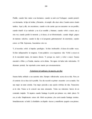 299
Pánfilo; cuando hizo matar a sus hermanos; cuando se amó con Verdaguer; cuando penetró
a su hermanita, la hija de Isolina y Demetrio, al cumplir ella cinco años; Cuando estuvo dando
tumbos. Aquí y allá, sin encontrarse; cuando se dio cuenta que ese encuentro no era posible;
cuando triunfó el yo malvado y no el yo sensible y humano; cuando volvió a nacer, una y
otra vez; cuando perdió la memoria y el deseo, al ser lobotomizado; cuando dirigió grupos
de matanza selectiva; cuando le dijo sí al programa gubernamental de exterminio; cuando
estuvo en Villa Esperanza, buscándose otra ves
Y, al recordar, volvió el impulso patológico. Se hizo irrefrenable el deseo de acallar voces.
Se hizo indispensable la venganza. Como paliativo a su vergonzosa vida. Volvió a crecer en
él, la necesidad matar, de manera directa. Y, porque no, morir y volver a nacer. Susana
encontró a Silvia y a Natalia, muertas en la oficina. Sin signos de haber sido violentadas. El
dictamen pericial, fue reportado como muerte por envenenamiento
Veintisiete (el embrujo y la muerte, por fin)
Susana había arribado a sus cuarenta años. Siempre reflexionaba acerca de su vida. Pero, en
el contexto de su ética de lo posible. Ese día recordó su primer encuentro con su madre. Era
una mujer un tanto extraña. Una mujer parecida a una opción robótica de vida. Transeúnte
en la vida. Nunca se le conoció una meta alcanzada. Todas sus relaciones fueron de un
contenido insípido. Ni siquiera cuando Santiago la preñó por primera vez, sintió placer. Ni
eso, ni odio. Simplemente estuvo ahí. Abrió sus piernas y las cerró cuando Santiago termino.
Inmediatamente se bañó. Le fastidiaba ese líquido viscoso y amarillento pegado a sus piernas.
 