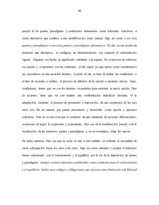 30
parcial de las pautas, paradigmas y condiciones instaurados como referentes colectivos; o
como alternativa que conlleva a una modifi9cación total, radical. Algo así como o son esas
pautas y paradigmas o son estas pautas y paradigmas alternativos. Ya ahí, en esa acción de
proponer una alternativa, se configura un distanciamiento con respecto al ordenamiento
vigente. Adquiere ese hecho un significado asimilado a la ruptura. En el proceso de enfrentar
esa opción (...u opciones) con las existentes; el (la) sujeto (a) que ejerce como cuestionados
(a), desemboca en una posición herética. A partir de ahí, se trata de definir las condiciones y
el tipo de acciones a realizar, el proceso de difusión de la opción u opciones nuevas. Aquí,
condiciones, tienen que ver con los insumos recaudados para sustentar la nueva opción. Tipo
de acciones, tiene que ver con realizar una confrontación individual absoluta. O la
adquisición, mediante el proceso de persuasión o imposición, de una aceptación de los (as)
otros (as). De tal manera que pueda presentarse y desarrollar como opción u opciones
colectivas. Esto no es otra cosa que el comienzo de una sumatoria de acciones diferenciadas;
en procura de lograr la aceptación y acatamiento, bien sea de la modificación parcial o de la
erradicación de las anteriores pautas y paradigmas y, en su reemplazo, erigir las nuevas.
De todas maneras, bien sea que se actúe en uno u otro sentido, es evidente la necesidad de
cierta subyugación hacia los otros y las otras. Algo así como entender y aceptar el principio
básico relacionado con el ordenamiento y el equilibrio por la vía de la imposición de pautas
y paradigmas: siempre existan referentes establecidos como condición para el ordenamiento
y el equilibrio; habrá unos códigos y obligaciones que ejercen como limitación a la libertad
 