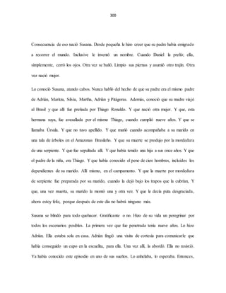 300
Consecuencia de eso nació Susana. Desde pequeña le hizo creer que su padre había emigrado
a recorrer el mundo. Inclusive le inventó un nombre. Cuando Daniel la preñó; ella,
simplemente, cerró los ojos. Otra vez se bañó. Limpio sus piernas y asumió otro trajín. Otra
vez nació mujer.
Lo conoció Susana, atando cabos. Nunca habló del hecho de que su padre era el mismo padre
de Adrián, Maritza, Silvia, Martha, Adrián y Pitágoras. Además, conoció que su madre viajó
al Brasil y que allí fue preñada por Thiago Ronaldo. Y que nació otra mujer. Y que, esta
hermana suya, fue avasallada por el mismo Thiago, cuando cumplió nueve años. Y que se
llamaba Úrsula. Y que no tuvo apellido. Y que murió cuando acompañaba a su marido en
una tala de árboles en el Amazonas Brasileño. Y que su muerte se produjo por la mordedura
de una serpiente. Y que fue sepultada allí. Y que había tenido una hija a sus once años. Y que
el padre de la niña, era Thiago. Y que había conocido el pene de cien hombres, incluidos los
dependientes de su marido. Allí mismo, en el campamento. Y que la muerte por mordedura
de serpiente fue preparada por su marido, cuando la dejó bajo los trapos que la cubrían, Y
que, una vez muerta, su marido la montó una y otra vez. Y que le decía puta desgraciada,
ahora estoy feliz, porque después de este día no habrá ninguno más.
Susana se blindó para todo quehacer. Gratificante o no. Hizo de su vida un peregrinar por
todos los escenarios posibles. La primera vez que fue penetrada tenía nueve años. Lo hizo
Adrián. Ella estaba sola en casa. Adrián fingió una visita de cortesía para comunicarle que
había conseguido un cupo en la escuelita, para ella. Una vez allí, la abordó. Ella no resistió.
Ya había conocido este episodio en uno de sus sueños. Lo anhelaba, lo esperaba. Entonces,
 