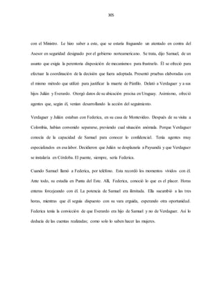 305
con el Ministro. Le hizo saber a este, que se estaría fraguando un atentado en contra del
Asesor en seguridad designado por el gobierno norteamericano. Se trata, dijo Samuel, de un
asunto que exigía la perentoria disposición de mecanismos para frustrarlo. Él se ofreció para
efectuar la coordinación de la decisión que fuera adoptada. Presentó pruebas elaboradas con
el mismo método que utilizó para justificar la muerte de Pánfilo. Delató a Verdaguer y a sus
hijos Julián y Everardo. Otorgó datos de su ubicación precisa en Uruguay. Asimismo, ofreció
agentes que, según él, venían desarrollando la acción del seguimiento.
Verdaguer y Julián estaban con Federica, en su casa de Montevideo. Después de su visita a
Colombia, habían convenido separarse, previendo cual situación anómala. Porque Verdaguer
conocía de la capacidad de Samuel para conocer lo confidencial. Tenía agentes muy
especializados en esa labor. Decidieron que Julián se desplazaría a Paysandú y que Verdaguer
se instalaría en Córdoba. El puente, siempre, sería Federica.
Cuando Samuel llamó a Federica, por teléfono. Esta recordó los momentos vividos con él.
Ante todo, su estadía en Punta del Este. Allí, Federica, conoció lo que es el placer. Horas
enteras forcejeando con él. La potencia de Samuel era ilimitada. Ella sucumbió a las tres
horas, mientras que él seguía dispuesto con su vara erguida, esperando otra oportunidad.
Federica tenía la convicción de que Everardo era hijo de Samuel y no de Verdaguer. Así lo
deducía de las cuentas realizadas; como solo lo saben hacer las mujeres.
 