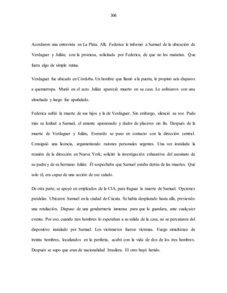 306
Acordaron una entrevista en La Plata. Allí, Federica le informó a Samuel de la ubicación de
Verdaguer y Julián; con la promesa, solicitada por Federica, de que no los matarían. Que
fuera algo de simple rutina.
Verdaguer fue ubicado en Córdoba. Un hombre que llamó a la puerta, le propinó seis disparos
a quemarropa. Murió en el acto. Julián apareció muerto en su casa. Lo asfixiaron con una
almohada y luego fue apuñalado.
Federica sufrió la muerte de sus hijos y la de Verdaguer. Sin embargo, silenció su voz. Pudo
más su lealtad a Samuel, el amante apasionado y dador de placeres sin fin. Después de la
muerte de Verdaguer y Julián, Everardo se puso en contacto con la dirección central.
Consiguió una licencia, argumentando razones personales urgentes. Una vez instalada la
reunión de la dirección en Nueva York; solicitó la investigación exhaustiva del asesinato de
su padre y de su hermano Julián. Él sospechaba que Samuel estaba detrás de las muertes. Qué
solo él, era capaz de una acción de ese calado.
De otra parte, se apoyó en empleados de la CIA, para fraguar la muerte de Samuel. Opciones
paralelas. Ubicaron Samuel en la ciudad de Cúcuta. Se había desplazado hasta allá, previendo
una retaliación. Dispuso de una gendarmería inmensa para que lo guardara, ante cualquier
evento. Por eso, cuando tres hombres lo esperaban a su salida de la casa, no se percataron del
dispositivo instalado por Samuel. Los victimarios fueron víctimas. Fuego simultáneo de
treinta hombres, localizados en la periferia, acabó con la vida de dos de los tres hombres.
Después se supo que eran de nacionalidad brasilera. El otro huyó herido.
 