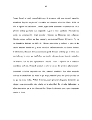 307
Cuando Samuel se instaló como administrador de la empresa en la zona, encontró anomalías
acumuladas. Reportes sin procesar; mercancías sin transportar; contactos difusos. Se dio a la
tarea de superar esas dificultades. Además, logró reabrir plenamente la comunicación con el
gobierno central, que había sido suspendida o., por lo menos debilitada. Personalmente
asumió esa comunicación. Logró recaudar evidencias de filtraciones muy peligrosas.
Además, propuso y obtuvo una línea especial y secreta con el Ministro del Interior. Por esa
vía comunicaba informes de doble vía. Alcanzó gran estima y confianza a partir de los
certeros informes transmitidos y de sus resultados. Desmantelamiento de oficinas paralelas
de informantes; ubicación de redes coordinadas por la dirección central y que no habían sido
reportadas, por lo mismo que significaban una traición a los acuerdos previamente realizados.
Fue laureado con los más representativos honores. Volvió a aparecer en la Embajada
Colombiana en Kenia. Desde allí continuó su labor al servicio del ejecutivo gubernamental.
Testamento: Así como empezaron mis vidas, asimismo terminaron. Esta última no es otra
cosa que la corroboración del hecho de que mi yo perdulario pudo más que el yo quise ser.
Ese que me enseñó Isolina. Al final de mi vida, quiero presentar el siguiente documento que
entregué como prerrequisito para estudiar en la universidad. En mi valija diplomática, se
hallan documentos que no han sido conocidos. No son de mi autoría; pero espero procesarlos
como si lo fuesen.
 