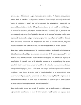 32
con respecto a determinados códigos reconocidos como válidos. Ya decíamos antes, en esta
misma línea de reflexión: los referentes, entendidos como códigos, pueden ejercer como
punto de equilibrio; a través del cual se expresan las coincidencias. Ahora bien, la
complejidad en la interpretación del significado y alcance de este equilibrio, está dado por
el análisis del recorrido previo para acceder al mismo. Tal parece que se presentan dos
opciones en la interpretación. Una de ellas tiene que ver la identidad pasiva que realiza cada
sujeto individual con los códigos o referentes generales que inducen al equilibrio. La otra
tiene que ver con la coacción, con la imposición, por la vía de acciones ejercidas por parte
de quien o quienes se erijan como centro y/o como intérpretes únicos de esos códigos.
La primera opción supone un tránsito no traumático, mediante el cual cada sujeto asume la
identificación con los códigos (consciente o inconsciente). Es de suponer que, ya ahí en ese
tránsito hacia la identificación o reconocimiento, se configura una ruptura con respecto al
yo absoluto. Se traslada parte de la identidad personal, a la identidad colectiva; como
condición indispensable para acceder al equilibrio. Se entiende y acepta esa necesidad, en
una perspectiva grupal, plural. Ahora bien, los códigos pueden adquirir características
religiosas, o de simples premisas para el trabajo asociado; o de compromisos para
establecer una figura colectiva relacionada con el ordenamiento global de obligaciones; o
una sumatoria compleja de todas estas las anteriores. Lo cierto es que la aceptación se
expresa como actitud soportada en la libertad para definir.
La segunda opción supone la presencia de posiciones previas; en las cuales es evidente una
diferenciación en términos no solo de interpretación y elaboración con respecto a la
 