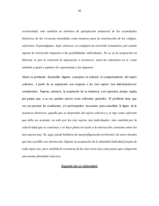 33
exterioridad; sino también en términos de apropiación unilateral de los acumulados
históricos de las vivencias entendidas como insumos para la construcción de los códigos,
referentes. O paradigmas. Aquí, entonces, se configura un recorrido traumático; por cuanto
supone la restricción impuesta a las posibilidades individuales. No es ya la aceptación en
libertad; es por el contrario la imposición a reconocer, tanto los referentes en sí, como
también a quien o quienes los representan y los imponen.
Ahora es pertinente desarrollar algunos conceptos en relación al comportamiento del sujeto
colectivo; a partir de su separación con respecto a los (as) sujetos (as) individualmente
considerados. Supone, entonces, la aceptación de su existencia con expresión propia; regida
por pautas que, a su vez, pueden ejercer como referentes generales. El problema tiene que
ver con precisar las condiciones y/o prerrequisitos necesarios para consolidar la figura de la
instancia abstracta; aquella que se desprende del sujeto colectivo y se rige como referente
que debe ser acatado; no solo por los (as) sujetos (as) individuales; sino también por la
colectividad que se construye y se hace plena en razón a la interacción constante entre los
(as) sujetos (as). Ya, aquí, puede hablarse de una prefiguración territorial y de unos vínculos
que hace posible esa interacción. Supone la aceptación de la identidad individual propia de
cada sujeto (a); pero también la existencia de los (as) otros (as) como pares que comparten
una misma identidad colectiva.
Segundo (un yo vulnerador)
 