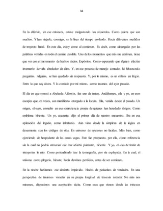 34
En lo diferido, en ese entonces, estuve malgastando los recuerdos. Como quiera que son
muchos. Y han viajado, conmigo, en la línea del tiempo profundo. Hacia diferentes medidas
de trayecto lineal. En este día, estoy como al comienzo. Es decir, como aletargado por las
palabras vertidas en todo el camino posible. Uno de los momentos que más me oprimen, tiene
que ver con el incremento de hechos dados. Expósitos. Como esperando que alguien efectúe
inventario de vida alrededor de ellos. Y, en ese proceso de manejo contado, fui hilvanando
preguntas. Algunas, se han quedado sin respuesta. Y, por lo mismo, es un énfasis en litigio.
Entre lo que soy ahora. Y lo contado por mí mismo, como insumos del ayer pasado.
El día en que conocí a Abelarda Alfonsín, fue uno de tantos. Andábamos, ella y yo, en esos
escapes que, en veces, son manifiesto otorgado a la locura. Ella, venida desde el pasado. Un
origen, el suyo, envuelto en esa somnolencia propia de quienes han heredado tósigos. Como
emblema hiriente. Un yo, acezante, dijo el primer día de nuestro encuentro. Iba en esa
aplicación del legado, como infortunio. Aún visto desde la simpleza de la lógica en
desarmonía con los códigos de vida. En universo de opciones no lúcidas. Más bien, como
ejerciendo de hospedante de las cosas vagas. Esto fue propuesto, por ella, como referencia
sin la cual no podría atravesar ese mar abierto punzante, hiriente. Y yo, en eso de tratar de
interpretar lo mío. Como pretendiendo izar la iconografía, por vía explayada. En la cual, el
unísono como plegaria, hirsuta; hacia destinos perdidos, antes de ser comienzo.
En la noche habitamos ese desierto impávido. Hecho de pedacitos de verdades. En una
perspectiva de ilusiones varadas en su propia longitud de travesía andada. No más nos
miramos, dispusimos una aceptación tácita. Como esas que vienen desde las tristezas
 