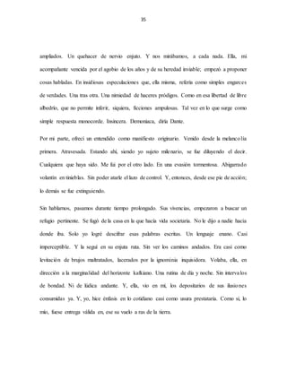 35
ampliados. Un quehacer de nervio enjuto. Y nos mirábamos, a cada nada. Ella, mi
acompañante vencida por el agobio de los años y de su heredad inviable; empezó a proponer
cosas habladas. En insidiosas especulaciones que, ella misma, refería como simples engarces
de verdades. Una tras otra. Una nimiedad de haceres pródigos. Como en esa libertad de libre
albedrío, que no permite inferir, siquiera, ficciones ampulosas. Tal vez en lo que surge como
simple respuesta monocorde. Insincera. Demoniaca, diría Dante.
Por mi parte, ofrecí un entendido como manifiesto originario. Venido desde la melancolía
primera. Atravesada. Estando ahí, siendo yo sujeto milenario, se fue diluyendo el decir.
Cualquiera que haya sido. Me fui por el otro lado. En una evasión tormentosa. Abigarrado
volantín en tinieblas. Sin poder atarle el lazo de control. Y, entonces, desde ese pie de acción;
lo demás se fue extinguiendo.
Sin hablarnos, pasamos durante tiempo prolongado. Sus vivencias, empezaron a buscar un
refugio pertinente. Se fugó de la casa en la que hacía vida societaria. No le dijo a nadie hacia
donde iba. Solo yo logré descifrar esas palabras escritas. Un lenguaje enano. Casi
imperceptible. Y la seguí en su enjuta ruta. Sin ver los caminos andados. Era casi como
levitación de brujos maltratados, lacerados por la ignominia inquisidora. Volaba, ella, en
dirección a la marginalidad del horizonte kafkiano. Una rutina de día y noche. Sin intervalos
de bondad. Ni de lúdica andante. Y, ella, vio en mí, los depositarios de sus ilusiones
consumidas ya. Y, yo, hice énfasis en lo cotidiano casi como usura prestataria. Como si, lo
mío, fuese entrega válida en, ese su vuelo a ras de la tierra.
 
