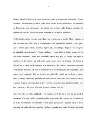 37
blanco. Superó la altura de la cama, nos ahogó…asistí a un despertar equivocado. Porque,
realmente, fui despertado por Silvia, quien había acudido a casa, pretendiendo una expresión
de desasosiego, ante mi ausencia y mí silencio con respecto a ella. Todavía escuchaba las
palabras de Menchú. Todavía me sentía absorbido por el líquido amarillento.
Ya he viajado mucho, comencé en ese lugar que yo creía que no existía. Plaza Felicidad, un
sitio adecuado para darle vuelo a la imaginación. Una imaginación imantada, como quiera
que se ofrecía, por si misma, a quienes llegaran allí, sin naufragar. Requisito con alto grado
de dificultad para alcanzarlo. Porque, náufrago, es aquí haberse dejado vencer por las
vicisitudes cotidianas. Haber sido absorbido, alguna vez, por los códigos que rigen el
quehacer, de tal manera, que cada quien como sujeto pierde su identidad. Se elimina la
libertad por la vía de atar la esperanza a un instrumento fijo, estático. Instrumento conocido
como insumo necesario a la hora de concretar una opción totalizadora. Esa que remite a cada
quien, como expediente. Con un itinerario preestablecido. Aquel que va desde si mismo,
hasta el control. Expediente guardado con sumo cuidado, en secreto. Solo le es dado conocer
a quienes irrumpen en la vida, individual y colectiva, como hacedores de oportunidades. Esos
que le definen a cada quien, aún antes de nacer, un lugar y un rol.
Este viaje mío ya estaba codificado. No recuerdo ni el día, ni la hora en que perdí la
autonomía. Creo que esto les ha pasado a todas las personas. Sin embargo, en mí, constituyó
un hecho absolutamente trascendental. Como quiera que estuviera al garete, desde el día en
que nació mi madre, a la cual conocí sin esta haber conocido a mi padre. Recuerdo que, desde
 