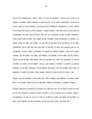 40
El día de la inauguración estuve, antes, en casa de Jerónimo, el joven que conocí en la
empresa. Jerónimo había solicitado mi intervención en un asunto relacionado con su novia
Teresa. Algo así como asistirlos en el proceso de su definición matrimonial. A decir verdad,
no me interesaba ejercer como consejero. Acepté visitarlo, más bien por ese deseo que me
acompañaba, de estar cerca de Teresa. Otra vez, soy consciente de ello, mi afán vulnerador.
Cierta noche soñé con ella. Una réplica de mis continuos abusos temerarios y violentos. La
asedié, desde su salida del colegio, sin que ella se percatara de mi presencia. En un lugar
despoblado, por el cual ella tenía que pasar, la abordé. Yo tenía una máscara para no ser
reconocido. La tiré al piso, la desnudé. La penetré de manera violenta, como lo he hecho
siempre, con mi madre, con Olga, con Maritza, con Martha, con las niñas que he violado.
Teresa era una de ellas, tiene quince años. Su estreches me volvió loco de pasión. Le destruí
su himen, la saturé con mi líquido viscoso que manaba y manaba. Le apreté sus pechos
turgentes, en un ritual asfixiante. Teresa lloraba, forcejeaba. Esto me excitaba más y más. La
golpeaba, le mordía sus labios, hasta sangrar. Quemé su ropa, la dejé en el piso y hui.
Llegué a casa de Jerónimo y allí estaba ella. Todo el tiempo que hablamos, mi mente estaba
lejos, en ese sueño. Sentí deseos de vulnerarla, delante de Jerónimo y matarlos después.
Cuando expresaron su intención de casarse, los odié a los dos. No me hacía a la idea de verla
con él. De presumir su primera noche, envueltos en ese ejercicio puro, sexuado, alegre y
reconfortante. Lo mío no es eso. Lo mío es el afán de acabar con todas; de destruirles su
gozo; de no dejarlas en paz; de terminar ese proceso que es mío y de nadie más.
 
