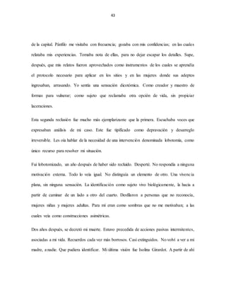 43
de la capital. Pánfilo me visitaba con frecuencia; gozaba con mis confidencias; en las cuales
relataba mis experiencias. Tomaba nota de ellas, para no dejar escapar los detalles. Supe,
después, que mis relatos fueron aprovechados como instrumentos de los cuales se aprendía
el protocolo necesario para aplicar en los sitios y en las mujeres donde sus adeptos
ingresaban, arrasando. Yo sentía una sensación dicotómica. Como creador y maestro de
formas para vulnerar; como sujeto que reclamaba otra opción de vida, sin propiciar
laceraciones.
Esta segunda reclusión fue mucho más ejemplarizante que la primera. Escuchaba voces que
expresaban análisis de mi caso. Este fue tipificado como depravación y desarreglo
irreversible. Les oía hablar de la necesidad de una intervención denominada lobotomía, como
único recurso para resolver mi situación.
Fui lobotomizado, un año después de haber sido recluido. Desperté. No respondía a ninguna
motivación externa. Todo lo veía igual. No distinguía un elemento de otro. Una vivencia
plana, sin ninguna sensación. La identificación como sujeto vivo biológicamente, la hacía a
partir de caminar de un lado a otro del cuarto. Desfilaron a personas que no reconocía,
mujeres niñas y mujeres adultas. Para mí eran como sombras que no me motivaban; a las
cuales veía como construcciones asimétricas.
Dos años después, se decretó mi muerte. Estuvo precedida de acciones pasivas intermitentes,
asociadas a mi vida. Recuerdos cada vez más borrosos. Casi extinguidos. No volví a ver a mi
madre, a nadie. Que pudiera identificar. Mi última visión fue Isolina Girardot. A partir de ahí
 