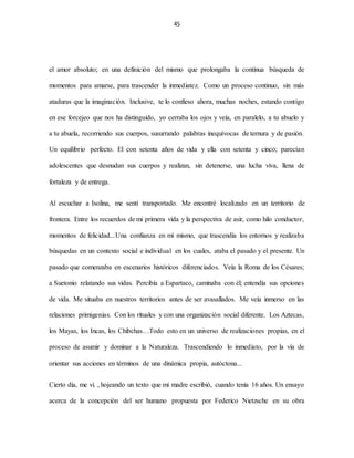 45
el amor absoluto; en una definición del mismo que prolongaba la continua búsqueda de
momentos para amarse, para trascender la inmediatez. Como un proceso continuo, sin más
ataduras que la imaginación. Inclusive, te lo confieso ahora, muchas noches, estando contigo
en ese forcejeo que nos ha distinguido, yo cerraba los ojos y veía, en paralelo, a tu abuelo y
a tu abuela, recorriendo sus cuerpos, susurrando palabras inequívocas de ternura y de pasión.
Un equilibrio perfecto. El con setenta años de vida y ella con setenta y cinco; parecían
adolescentes que desnudan sus cuerpos y realizan, sin detenerse, una lucha viva, llena de
fortaleza y de entrega.
Al escuchar a Isolina, me sentí transportado. Me encontré localizado en un territorio de
frontera. Entre los recuerdos de mi primera vida y la perspectiva de asir, como hilo conductor,
momentos de felicidad...Una confianza en mí mismo, que trascendía los entornos y realizaba
búsquedas en un contexto social e individual en los cuales, ataba el pasado y el presente. Un
pasado que comenzaba en escenarios históricos diferenciados. Veía la Roma de los Césares;
a Suetonio relatando sus vidas. Percibía a Espartaco, caminaba con él; entendía sus opciones
de vida. Me situaba en nuestros territorios antes de ser avasallados. Me veía inmerso en las
relaciones primigenias. Con los rituales y con una organización social diferente. Los Aztecas,
los Mayas, los Incas, los Chibchas…Todo esto en un universo de realizaciones propias, en el
proceso de asumir y dominar a la Naturaleza. Trascendiendo lo inmediato, por la vía de
orientar sus acciones en términos de una dinámica propia, autóctona...
Cierto día, me vi. , hojeando un texto que mi madre escribió, cuando tenía 16 años. Un ensayo
acerca de la concepción del ser humano propuesta por Federico Nietzsche en su obra
 