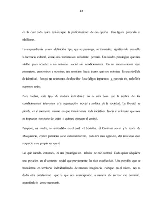 47
en la cual cada quien reivindique la particularidad de esa opción. Una figura parecida al
nihilismo.
La esquizofrenia es una definición tipo, que se prolonga, se transmite; significando con ello
la herencia cultural, como una transmisión constante, perenne. Un cuadro patológico que nos
inhibe para acceder a un universo social sin condicionantes. Es un encerramiento que
promueve, en nosotros y nosotras, una remisión hacia iconos que nos orientan. Es una pérdida
de identidad. Porque no acertamos de descifrar los códigos impuestos y, por esta vía, redefinir
nuestros roles.
Para Isolina, este tipo de atadura individual, no es otra cosa que la réplica de los
condicionantes inherentes a la organización social y política de la sociedad. La libertad se
pierde, en el momento mismo en que transferimos toda iniciativa, hacia el referente que nos
es impuesto por parte de quien o quienes ejercen el control.
Propone, mi madre, un entendido en el cual, el Leviatán, el Contrato social y la teoría de
Maquiavelo, corren paralelas a ese distanciamiento, cada vez más agresivo, del individuo con
respecto a su propio ser en sí.
Lo que sucede, entonces, es una prolongación infinita de ese control. Cada quien adquiere
una posición en el contexto social que previamente ha sido establecido. Una porción que se
transforma en territorio individualizado de manera imaginaria. Porque, en el mismo, no es
dada otra cotidianidad que la que nos corresponde, a manera de recrear ese dominio,
asumiéndolo como necesario.
 
