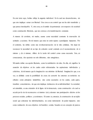 48
En este texto suyo, Isolina refleja la angustia individual. En la cual nos desenvolvemos, sin
que esto implique actuar con libertad. Una cosa es ese control que nos ha sido transferido y
que parece insoslayable. Y, otra cosa, es el sentido de pertenencia con respecto a la sociedad
como construcción libertaria, que nos convoca a la transformación constante.
A manera de corolario, mi madre, asume como necesidad constante la renovación de
actitudes y acciones. De tal manera que estas no estén sujetas a paradigmas impuestos. Por
el contrario, las define como una revolucionarización de la vida cotidiana. Sin dejar de
reconocer la necesidad de un tipo de cohesión social centrada en el reconocimiento de sí
mismos y de sí mismas; difiere de la teoría del control como causa necesaria. Son, en
consecuencia, dos opciones no solo diferentes, sino antagónicas.
Mi madre define esa opción libertaria, como la redefinición de roles. En ella, rol, significa la
asunción de objetivos en los cuales estén referenciadas las aspiraciones individuales y
colectivas, de tal manera que la imaginación sea sinónimo de libertad. Imaginación que, a su
vez, es definida como la posibilidad de crear; de convertir los entornos en territorios no
cifrados como principios ineludibles; sino como escenarios en los cuales, cada quien,
transfiere conocimientos, sin que esto implique deshacerse de su individualidad. La sociedad,
así entendida, es una extensión de la figura de la democracia, como construcción a la cual se
accede por la vía de reconocerse a sí mismos (as) y alcanzar una participación efectiva en los
procesos sociales, políticos y económicos. El centro es, entonces, la construcción de un tejido
social que cohesione las individualidades, no como instrumento de poder impuesto; sino
como realización de esos objetivos de beneficio común, basados en un concepto de justeza
 
