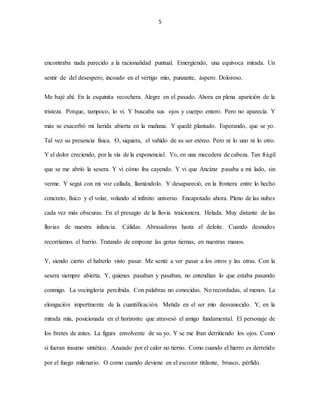 5
encontraba nada parecido a la racionalidad puntual. Emergiendo, una equívoca mirada. Un
sentir de del desespero, incoado en el vértigo mío, punzante, áspero. Doloroso.
Me bajé ahí. En la esquinita recochera. Alegre en el pasado. Ahora en plena aparición de la
tristeza. Porque, tampoco, lo vi. Y buscaba sus ojos y cuerpo entero. Pero no aparecía. Y
más se exacerbó mi herida abierta en la mañana. Y quedé plantado. Esperando, que se yo.
Tal vez su presencia física. O, siquiera, el vahído de su ser etéreo. Pero ni lo uno ni lo otro.
Y el dolor creciendo, por la vía de la exponencial. Yo, en una mecedera de cabeza. Tan frágil
que se me abrió la sesera. Y vi cómo iba cayendo. Y vi que Ancízar pasaba a mi lado, sin
verme. Y seguí con mi voz callada, llamándolo. Y desapareció, en la frontera entre lo hecho
concreto, físico y el volar, volando al infinito universo. Encapotado ahora. Pleno de las nubes
cada vez más obscuras. En el presagio de la lluvia traicionera. Helada. Muy distante de las
lluvias de nuestra infancia. Cálidas. Abrasadoras hasta el deleite. Cuando desnudos
recorríamos el barrio. Tratando de empozar las gotas tiernas, en nuestras manos.
Y, siendo cierto el haberlo visto pasar. Me senté a ver pasar a los otros y las otras. Con la
sesera siempre abierta. Y, quienes pasaban y pasaban, no entendían lo que estaba pasando
conmigo. La vocinglería percibida. Con palabras no conocidas. No recordadas, al menos. La
elongación impertinente de la cuantificación. Metida en el ser mío desvanecido. Y, en la
mirada mía, posicionada en el horizonte que atravesó el amigo fundamental. El personaje de
los bretes de antes. La figura envolvente de su yo. Y se me iban derritiendo los ojos. Como
si fueran insumo sintético. Azuzado por el calor no tierno. Como cuando el hierro es derretido
por el fuego milenario. O como cuando deviene en el escozor titilante, brusco, pérfido.
 