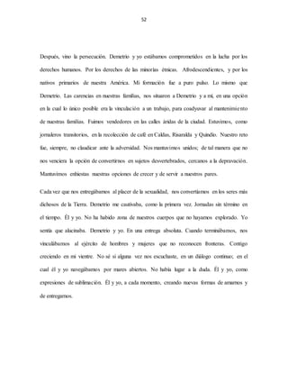 52
Después, vino la persecución. Demetrio y yo estábamos comprometidos en la lucha por los
derechos humanos. Por los derechos de las minorías étnicas. Afrodescendientes, y por los
nativos primarios de nuestra América. Mi formación fue a puro pulso. Lo mismo que
Demetrio. Las carencias en nuestras familias, nos situaron a Demetrio y a mí, en una opción
en la cual lo único posible era la vinculación a un trabajo, para coadyuvar al mantenimiento
de nuestras familias. Fuimos vendedores en las calles áridas de la ciudad. Estuvimos, como
jornaleros transitorios, en la recolección de café en Caldas, Risaralda y Quindío. Nuestro reto
fue, siempre, no claudicar ante la adversidad. Nos mantuvimos unidos; de tal manera que no
nos venciera la opción de convertirnos en sujetos desvertebrados, cercanos a la depravación.
Mantuvimos enhiestas nuestras opciones de crecer y de servir a nuestros pares.
Cada vez que nos entregábamos al placer de la sexualidad, nos convertíamos en los seres más
dichosos de la Tierra. Demetrio me cautivaba, como la primera vez. Jornadas sin término en
el tiempo. Él y yo. No ha habido zona de nuestros cuerpos que no hayamos explorado. Yo
sentía que alucinaba. Demetrio y yo. En una entrega absoluta. Cuando terminábamos, nos
vinculábamos al ejército de hombres y mujeres que no reconocen fronteras. Contigo
creciendo en mi vientre. No sé si alguna vez nos escuchaste, en un diálogo continuo; en el
cual él y yo navegábamos por mares abiertos. No había lugar a la duda. Él y yo, como
expresiones de sublimación. Él y yo, a cada momento, creando nuevas formas de amarnos y
de entregarnos.
 