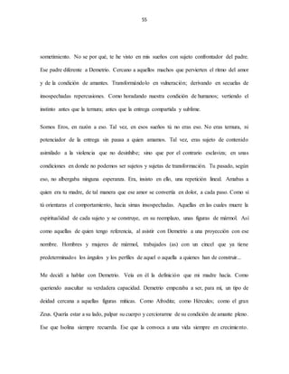 55
sometimiento. No se por qué, te he visto en mis sueños con sujeto confrontador del padre.
Ese padre diferente a Demetrio. Cercano a aquellos machos que pervierten el ritmo del amor
y de la condición de amantes. Transformándolo en vulneración; derivando en secuelas de
insospechadas repercusiones. Como horadando nuestra condición de humanos; vertiendo el
instinto antes que la ternura; antes que la entrega compartida y sublime.
Somos Eros, en razón a eso. Tal vez, en esos sueños tú no eras eso. No eras ternura, ni
potenciador de la entrega sin pausa a quien amamos. Tal vez, eras sujeto de contenido
asimilado a la violencia que no desinhibe; sino que por el contrario esclaviza; en unas
condiciones en donde no podemos ser sujetos y sujetas de transformación. Tu pasado, según
eso, no albergaba ninguna esperanza. Era, insisto en ello, una repetición lineal. Amabas a
quien era tu madre, de tal manera que ese amor se convertía en dolor, a cada paso. Como si
tú orientaras el comportamiento, hacia simas insospechadas. Aquellas en las cuales muere la
espiritualidad de cada sujeto y se construye, en su reemplazo, unas figuras de mármol. Así
como aquellas de quien tengo referencia, al asistir con Demetrio a una proyección con ese
nombre. Hombres y mujeres de mármol, trabajados (as) con un cincel que ya tiene
predeterminados los ángulos y los perfiles de aquel o aquella a quienes han de construir...
Me decidí a hablar con Demetrio. Veía en él la definición que mi madre hacía. Como
queriendo auscultar su verdadera capacidad. Demetrio empezaba a ser, para mí, un tipo de
deidad cercana a aquellas figuras míticas. Como Afrodita; como Hércules; como el gran
Zeus. Quería estar a su lado, palpar su cuerpo y cerciorarme de su condición de amante pleno.
Ese que Isolina siempre recuerda. Ese que la convoca a una vida siempre en crecimiento.
 