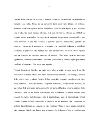 57
Pretendí deshacerme de ese recuerdo, a partir de orientar mi quehacer con los postulados de
Demetrio y de Isolina. Siendo yo una derivación de un amor pleno, íntegro. Sin embargo,
persistían en mí esos vagos recuerdos. Como haber conocido otros lugares y otras personas.
Una de ellas, una mujer parecida a Isolina, en lo que esta tiene de entereza, de sutilidad, de
elevados valores acumulados. No como simple sumatoria de agregados circunstanciales; sino
como expresión de una vida dedicada a construir espacios humanizados, garantes del
progreso, centrado en la convivencia, el respeto y la creatividad colectiva e individual.
Escenarios no endosados a los poderes. Más bien, en interacción con todos y todas aquellos
(as) que tenemos, en cualquier momento de nuestras vidas, unas vivencias inconexas,
segmentadas, valoradas como simples accesorios que adornan la sociedad regida por quienes
esquilman a los demás…Aún siento esas secuelas.
Petronila Rentería de Girardot, una mujer de 84 años, ha vivido la mayor parte de su vida,
alrededor de su familia. Desde niña, añoró trascender esos territorios. Sin embargo, la fuerza
de las convicciones y valores vigentes, la han convertido en simple reproductora de hijos,
nietos, biznietos… Nunca ha sido feliz. Su primer matrimonio, con Escolástico Girardot, fue
una réplica de la concreción de la dominación por parte del hombre sobre las mujeres. Este,
Escolástico, venía de una familia de tradiciones casi inquisidoras. Su abuelo materno, había
conocido los rigores de la transición entre la independencia real, a la independencia formal.
Cuando, después de haber concretado la expulsión de los invasores, nos convertimos en
territorio de confrontaciones. Algunas de ellas bizantinas. Otras, de mayor calado, se referían
a los conceptos disímiles de libertad y de la construcción de Estado. Como si, en cada una de
 