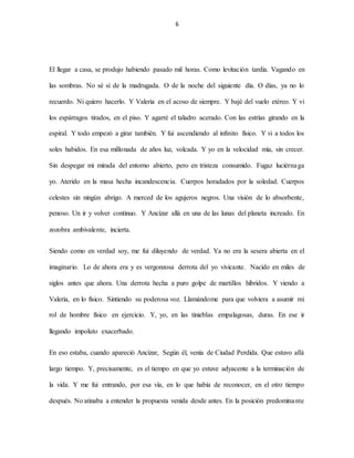 6
El llegar a casa, se produjo habiendo pasado mil horas. Como levitación tardía. Vagando en
las sombras. No sé si de la madrugada. O de la noche del siguiente día. O días, ya no lo
recuerdo. Ni quiero hacerlo. Y Valeria en el acoso de siempre. Y bajé del vuelo etéreo. Y vi
los espárragos tirados, en el piso. Y agarré el taladro acerado. Con las estrías girando en la
espiral. Y todo empezó a girar también. Y fui ascendiendo al infinito físico. Y vi a todos los
soles habidos. En esa millonada de años luz, volcada. Y yo en la velocidad mía, sin crecer.
Sin despegar mi mirada del entorno abierto, pero en tristeza consumido. Fugaz luciérnaga
yo. Aterido en la masa hecha incandescencia. Cuerpos horadados por la soledad. Cuerpos
celestes sin ningún abrigo. A merced de los agujeros negros. Una visión de lo absorbente,
penoso. Un ir y volver continuo. Y Ancízar allá en una de las lunas del planeta increado. En
zozobra ambivalente, incierta.
Siendo como en verdad soy, me fui diluyendo de verdad. Ya no era la sesera abierta en el
imaginario. Lo de ahora era y es vergonzosa derrota del yo vivicante. Nacido en miles de
siglos antes que ahora. Una derrota hecha a puro golpe de martillos híbridos. Y viendo a
Valeria, en lo físico. Sintiendo su poderosa voz. Llamándome para que volviera a asumir mi
rol de hombre físico en ejercicio. Y, yo, en las tinieblas empalagosas, duras. En ese ir
llegando impoluto exacerbado.
En eso estaba, cuando apareció Ancízar, Según él, venía de Ciudad Perdida. Que estuvo allá
largo tiempo. Y, precisamente, es el tiempo en que yo estuve adyacente a la terminación de
la vida. Y me fui entrando, por esa vía, en lo que había de reconocer, en el otro tiempo
después. No atinaba a entender la propuesta venida desde antes. En la posición predominante
 