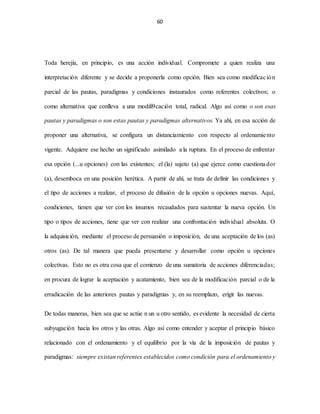 60
Toda herejía, en principio, es una acción individual. Compromete a quien realiza una
interpretación diferente y se decide a proponerla como opción. Bien sea como modificación
parcial de las pautas, paradigmas y condiciones instaurados como referentes colectivos; o
como alternativa que conlleva a una modifi9cación total, radical. Algo así como o son esas
pautas y paradigmas o son estas pautas y paradigmas alternativos. Ya ahí, en esa acción de
proponer una alternativa, se configura un distanciamiento con respecto al ordenamiento
vigente. Adquiere ese hecho un significado asimilado a la ruptura. En el proceso de enfrentar
esa opción (...u opciones) con las existentes; el (la) sujeto (a) que ejerce como cuestionador
(a), desemboca en una posición herética. A partir de ahí, se trata de definir las condiciones y
el tipo de acciones a realizar, el proceso de difusión de la opción u opciones nuevas. Aquí,
condiciones, tienen que ver con los insumos recaudados para sustentar la nueva opción. Un
tipo o tipos de acciones, tiene que ver con realizar una confrontación individual absoluta. O
la adquisición, mediante el proceso de persuasión o imposición, de una aceptación de los (as)
otros (as). De tal manera que pueda presentarse y desarrollar como opción u opciones
colectivas. Esto no es otra cosa que el comienzo de una sumatoria de acciones diferenciadas;
en procura de lograr la aceptación y acatamiento, bien sea de la modificación parcial o de la
erradicación de las anteriores pautas y paradigmas y, en su reemplazo, erigir las nuevas.
De todas maneras, bien sea que se actúe n un u otro sentido, es evidente la necesidad de cierta
subyugación hacia los otros y las otras. Algo así como entender y aceptar el principio básico
relacionado con el ordenamiento y el equilibrio por la vía de la imposición de pautas y
paradigmas: siempre existan referentes establecidos como condición para el ordenamiento y
 