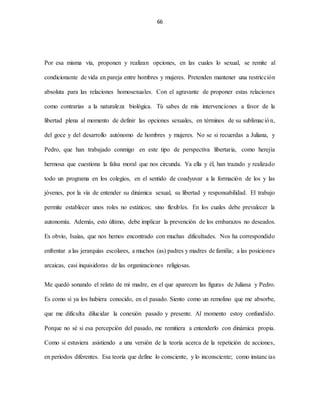 66
Por esa misma vía, proponen y realizan opciones, en las cuales lo sexual, se remite al
condicionante de vida en pareja entre hombres y mujeres. Pretenden mantener una restricción
absoluta para las relaciones homosexuales. Con el agravante de proponer estas relaciones
como contrarias a la naturaleza biológica. Tú sabes de mis intervenciones a favor de la
libertad plena al momento de definir las opciones sexuales, en términos de su sublimación,
del goce y del desarrollo autónomo de hombres y mujeres. No se si recuerdas a Juliana, y
Pedro, que han trabajado conmigo en este tipo de perspectiva libertaria, como herejía
hermosa que cuestiona la falsa moral que nos circunda. Ya ella y él, han trazado y realizado
todo un programa en los colegios, en el sentido de coadyuvar a la formación de los y las
jóvenes, por la vía de entender su dinámica sexual, su libertad y responsabilidad. El trabajo
permite establecer unos roles no estáticos; sino flexibles. En los cuales debe prevalecer la
autonomía. Además, esto último, debe implicar la prevención de los embarazos no deseados.
Es obvio, Isaías, que nos hemos encontrado con muchas dificultades. Nos ha correspondido
enfrentar a las jerarquías escolares, a muchos (as) padres y madres de familia; a las posiciones
arcaicas, casi inquisidoras de las organizaciones religiosas.
Me quedó sonando el relato de mi madre, en el que aparecen las figuras de Juliana y Pedro.
Es como si ya los hubiera conocido, en el pasado. Siento como un remolino que me absorbe,
que me dificulta dilucidar la conexión pasado y presente. Al momento estoy confundido.
Porque no sé si esa percepción del pasado, me remitiera a entenderlo con dinámica propia.
Como si estuviera asistiendo a una versión de la teoría acerca de la repetición de acciones,
en periodos diferentes. Esa teoría que define lo consciente, y lo inconsciente; como instancias
 