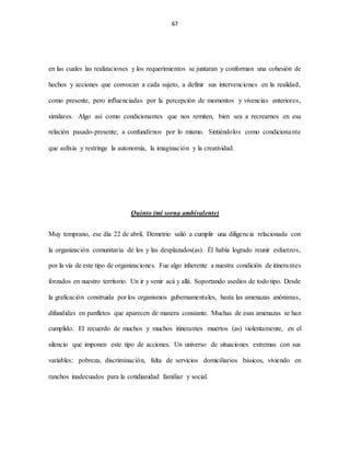67
en las cuales las realizaciones y los requerimientos se juntaran y conforman una cohesión de
hechos y acciones que convocan a cada sujeto, a definir sus intervenciones en la realidad,
como presente, pero influenciadas por la percepción de momentos y vivencias anteriores,
similares. Algo así como condicionantes que nos remiten, bien sea a recrearnos en esa
relación pasado-presente; a confundirnos por lo mismo. Sintiéndolos como condicionante
que asfixia y restringe la autonomía, la imaginación y la creatividad.
Quinto (mi sorna ambivalente)
Muy temprano, ese día 22 de abril, Demetrio salió a cumplir una diligencia relacionada con
la organización comunitaria de los y las desplazados(as). Él había logrado reunir esfuerzos,
por la vía de este tipo de organizaciones. Fue algo inherente a nuestra condición de itinerantes
forzados en nuestro territorio. Un ir y venir acá y allá. Soportando asedios de todo tipo. Desde
la graficación construida por los organismos gubernamentales, hasta las amenazas anónimas,
difundidas en panfletos que aparecen de manera constante. Muchas de esas amenazas se han
cumplido. El recuerdo de muchos y muchos itinerantes muertos (as) violentamente, en el
silencio que imponen este tipo de acciones. Un universo de situaciones extremas con sus
variables: pobreza, discriminación, falta de servicios domiciliarios básicos, viviendo en
ranchos inadecuados para la cotidianidad familiar y social.
 
