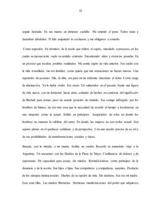 72
seguía desnuda. En sus manos un inmenso cuchillo. Me amputó el pene. Todos reían y
danzaban alrededor. El falo amputado lo cocinaron y me obligaron a comerlo.
Como regresión. En términos de la teoría que refiere al sujeto, vinculado a procesos, en los
cuales su inconsciente vuela en sentido contrario. Encontrando sitios y vivencias pasadas. En
un proceso que localiza posibles realidades. Me sentía sujeto de vida anterior. Ese sueño con
la niña avasallada, me era familiar; como quiera que mis sensaciones no fueran nuevas. Una
repetición de acciones. Ella, la niña, era para mí un referente vinculado al dolor. Como carga
de alucinación. Ya lo había vivido. Era cierto. Un vulnerador en el pasado. Sentir una figura
de vida nueva, con un horizonte hacia atrás, colmado de hechos en contravía del significado
de libertad para actuar; pero sin asumir posición de vándalo. Ese castigo infringido por los
hombres de blanco, no era otra cosa que la necesidad de revertir el tiempo y localizarme en
una situación como la actual. Sólido en principios. Auspiciador de roles en donde los
hombres no mataran lo sublime del amor. En donde, las mujeres no son trofeo sexual. Son
sujetas plenas en el quehacer cotidiano y de perspectiva. Con una noción precisa de su rol y
de sus posibilidades de transformaciones sociales y éticas.
Busqué, con la mirada, a mi madre. Isolina no estaba. Recordé su anunciado viaje a la
Argentina. Un encuentro con las Madres de la Plaza de Mayo. Confluencia de dolores y de
esperanzas. De capacidad para actuar, sin miedos. Reivindicándose como partícipes de la
denuncia y de la acción. Sus hijos e hijas. Sus compañeros y compañeras, ausentes. Producto
de los sátrapas institucionales. Dueñas de su opción de vida. Sin ataduras. Esa era mi madre.
Esas eran ellas. Las madres libertarias. Hermosas manifestaciones del poder que adquieren
 