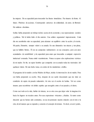 73
las mujeres. De su capacidad para trascender las fisuras inmediatas. Par situarse de frente. Al
futuro. Pletórico de acciones. Construyendo universos de solidaridad, de amor, de libertad.
De sutilezas absolutas.
Isolina había preparado un trabajo teórico acerca de la economía y sus repercusiones sociales
y políticas. Me lo había leído el día anterior. Una solidez argumental impresionante. Cada
día me asombraba más su capacidad, para alcanzar un equilibrio entre la acción y la teoría.
Mi padre, Demetrio, siempre valoró a su amada. En una dimensión tan sincera y tan plena,
que no hallaba límites. Él era un campesino rudimentario en sus conceptos; pero con unos
acumulados de sensibilidad y de capacidad para amar que trascendía a cualquier expresión
intelectual avanzada. Nunca sintió resentimiento. Nunca se opuso a las exploraciones teóricas
de mi madre. En fin; un sujeto hombre que compartía con su amada todas las vicisitudes del
quehacer diario. De una lucha tenaz, en contra de los mandarines criollos.
El programa de la reunión con las Madres de Mayo, incluía la intervención de mi madre. Para
eso había preparado su escrito. Hoy, después de ese sueño descarnado que me situó en
condición de sujeto de pasado vulnerador; leí otra vez el escrito de Isolina. Tal vez como
insumo para reconfortar mi dolido espíritu que navegaba entre el ser pasado y el ahora.
Como casi todo en la vida, hablar de tristeza, no es otra cosa que dejar volar la imaginación
hacia los lugares no tocados antes. Por esas expresiones vivicantes y lúcidas. Es tanto como
discernir que no hemos sido constantes, en eso de potenciar nuestra relación con el otro o la
otra; de tal manera que se expanda y concrete el concepto de ternura. Es decir, en un ir yendo,
 