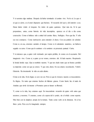 75
Y si seremos algo mañana. Después de haber terminado el camino vivo. No lo sé. Lo que sí
sé que es cierto, es el amor dispuesto que hicimos. El recuerdo del ayer y del anterior a ese.
Hasta haber vivido el después. En visión de quien quisimos. Qué más da. Si lo que
propusimos, antes, como historia de vida incompleta, aparece en el día a día como
concreción. Como si hubiese sido a mitad del camino físico, biológico. Pero que fue. Y sólo
eso nos conmueve. Como motivación para entender el ahora. Con esa pulsión de soledad.
Como si, en esa, estuviera anclado el tiempo. Como si el calendario numérico, no hubiera
seguido su curso. Como que lo sentimos o la sentimos en presencia puntual. Cierta.
Y sí entonces que, a quien voló victimado por sujeto pérfido, lo vemos en el escenario. Del
imaginario vivo. Como si, a quien ya no vemos, estuviera ahí. Al lado nuestro. Respirando
la honda herida suya. Que es también nuestra. Y que nos duele tanto que no hemos perdido
su impronta como ser que ya estuvo. Y que está, ahora. En esa cimera recordación. Volátil.
Giratoria. Re-inventando la vida en cada aliento.
Cómo es la vida, En la lógica es ser o no ser. Pero es que la vivencia nuestra es trascendente.
Es ilógica. En tanto que estamos hechos de hilatura gruesa. Como fuerte fue el nudo de
Ariadna que sirvió de insumo a Prometeo para re-lanzar su libertad.
Y, como es la vida, hoy estamos aquí. En trascendente recuerdo de quien voló antes que
nosotros y nosotras. Y estamos, como a la espera del ir yendo, sin el olvido como soporte.
Más bien con la simpleza propia de la ternura. Tanto como verlo en la distancia. En el no
físico yerto. Pero en el sí imaginado siempre.
 