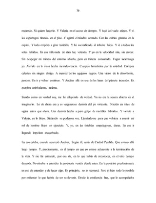 79
recuerdo. Ni quiero hacerlo. Y Valeria en el acoso de siempre. Y bajé del vuelo etéreo. Y vi
los espárragos tirados, en el piso. Y agarré el taladro acerado. Con las estrías girando en la
espiral. Y todo empezó a girar también. Y fui ascendiendo al infinito físico. Y vi a todos los
soles habidos. En esa millonada de años luz, volcada. Y yo en la velocidad mía, sin crecer.
Sin despegar mi mirada del entorno abierto, pero en tristeza consumido. Fugaz luciérnaga
yo. Aterido en la masa hecha incandescencia. Cuerpos horadados por la soledad. Cuerpos
celestes sin ningún abrigo. A merced de los agujeros negros. Una visión de lo absorbente,
penoso. Un ir y volver continuo. Y Ancízar allá en una de las lunas del planeta increado. En
zozobra ambivalente, incierta.
Siendo como en verdad soy, me fui diluyendo de verdad. Ya no era la sesera abierta en el
imaginario. Lo de ahora era y es vergonzosa derrota del yo vivicante. Nacido en miles de
siglos antes que ahora. Una derrota hecha a puro golpe de martillos híbridos. Y viendo a
Valeria, en lo físico. Sintiendo su poderosa voz. Llamándome para que volviera a asumir mi
rol de hombre físico en ejercicio. Y, yo, en las tinieblas empalagosas, duras. En ese ir
llegando impoluto exacerbado.
En eso estaba, cuando apareció Ancízar, Según él, venía de Ciudad Perdida. Que estuvo allá
largo tiempo. Y, precisamente, es el tiempo en que yo estuve adyacente a la terminación de
la vida. Y me fui entrando, por esa vía, en lo que había de reconocer, en el otro tiempo
después. No atinaba a entender la propuesta venida desde antes. En la posición predominante
en eso de entender y de hacer algo. En principio, no lo reconocí. Pero él hizo todo lo posible
por enfrentar lo que habría de ser su devenir. Desde la estridencia fina, que lo acompañaba
 