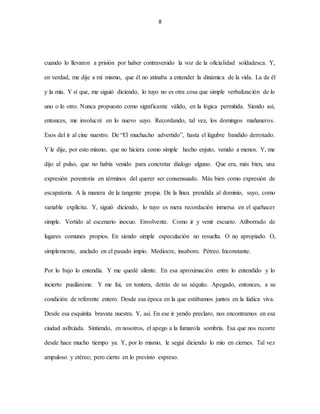 8
cuando lo llevaron a prisión por haber contravenido la voz de la oficialidad soldadesca. Y,
en verdad, me dije a mí mismo, que él no atinaba a entender la dinámica de la vida. La de él
y la mía. Y sí que, me siguió diciendo, lo tuyo no es otra cosa que simple verbalización de lo
uno o lo otro. Nunca propuesto como significante válido, en la lógica permitida. Siendo así,
entonces, me involucré en lo nuevo suyo. Recordando, tal vez, los domingos mañaneros.
Esos del ir al cine nuestro. De “El muchacho advertido”, hasta el lúgubre bandido derrotado.
Y le dije, por esto mismo, que no hiciera como simple hecho enjuto, venido a menos. Y, me
dijo al pulso, que no había venido para concretar dialogo alguno. Que era, más bien, una
expresión perentoria en términos del querer ser consensuado. Más bien como expresión de
escapatoria. A la manera de la tangente propia. De la línea prendida al dominio, suyo, como
variable explícita. Y, siguió diciendo, lo tuyo es mera recordación inmersa en el quehacer
simple. Vertido al escenario inocuo. Envolvente. Como ir y venir escueto. Atiborrado de
lugares comunes propios. En siendo simple especulación no resuelta. O no apropiado. O,
simplemente, anclado en el pasado impío. Mediocre, insaboro. Pétreo. Inconstante.
Por lo bajo lo entendía. Y me quedé silente. En esa aproximación entre lo entendido y lo
incierto pusilánime. Y me fui, en tontera, detrás de su séquito. Apegado, entonces, a su
condición de referente entero. Desde esa época en la que estábamos juntos en la lúdica viva.
Desde esa esquinita bravata nuestra. Y, así. En ese ir yendo preclaro, nos encontramos en esa
ciudad asfixiada. Sintiendo, en nosotros, el apego a la fumarola sombría. Esa que nos recorre
desde hace mucho tiempo ya. Y, por lo mismo, le seguí diciendo lo mío en ciernes. Tal vez
ampuloso y etéreo; pero cierto en lo previsto expreso.
 
