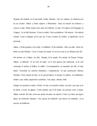 86
Después del atentado en el cual murió Isolina Girardot. Una vez surtimos la reivindicación
de sus escritos. Juliana y Pedro viajaron a Montevideo. Antes de hacerlo me invitaron a
conocer su hijo. Había nacido justo antes de confirmar su viaje al Congreso de Pedagogía en
Uruguay. Es un bebé hermoso. Como su madre. Ojos escrutadores. Me miraron. Una mirada
extraña. Como si indagara por lo que soy. Como si tratara de verificar el significado de mi
presencia.
Juliana y Pedro gozaban con su hijo. Le hablaban. Él los identifica. Reía con ellos. Hacia mí,
había un ceño fruncido. Como si tratara de asumir un rol en el cual yo no debería estar ahí.
Me abruma ver a Juliana tan feliz. Siempre la he amado. Por encima de Susana. Porque,
Juliana, es diferente. Es un tono de mujer, en el cual aparece una policromía en la cual
convergen la pasión, la belleza, la calidez. Un protagonismo no requerido por ella. Es algo
innato. Trasciende los entornos inmediatos y rudimentarios. Es una construcción humana
absoluta. Como soporte de vida; en el cual prevalecen el encanto, la sutileza, la sensibilidad.
Unidas a una sólida preparación académica. Una mujer, además, bella.
Siempre he pensado en matar a Pedro. Es más, un recuerdo remoto, me hace creer que ya lo
he hecho, a través de alguien. Como entender que lo he hecho, sin precisar cómo y dónde.
Juliana está ahí. Me mira como una opción de sujeto sin soporte. Como si yo fuera una figura
plana; sin horizontes humanos. Una especie de muchacho que merece ser auxiliado, en su
proceso de definición.
 