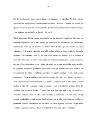 89
ido. Lo han lacerado. Una vivencia lejana. Mi indagación es superflua. No tiene asidero.
Porque es una acción difusa. Como cuando tú avanzas, sin andar. Caminas sin camino, sin
ejercer una sincera posición como sujeto vivo que recuerda a quienes han levantado sus voces
y sus acciones, pretendiendo la libertad... En plural.
Quedé asombrado. Isolina expresó una opinión que me situaba en condiciones adversas; con
respecto al significado de mi vida y al rol que desempeña en la actualidad. Es como si ella,
retomara las voces de los hombres de blanco. O de la niña que me acusaba de ser su
vulnerador. O de aquella muchacha que había sufrido el ímpetu de mi condición de macho
lacerante. Una confusión total. Ya no sabía si mi madre me acusaba; o si se extendía la
dicotomía entre estar o no estar. Como sujeto de más de una interpretación. Como alucinación
perenne. Como si estuviera en ese callejón sin salida que representa aquellos estados del ser
en los cuales este transita por lugares ya andados. Pero que no sabe cuáles son. Como si ella
me adjudicara los mismos problemas descritos por quienes emergen en mis sueños como
castigadores. Como inquisidores que reclaman castigo. Para mí, como Samuel que ahora es
Isaías. Reivindicando una continuidad en el tiempo. Del pasado hasta el estar ahora. Con otro
nombre y otro hilo conductor. Isaías o Samuel. Una confrontación extrema entre dos
verdades. Dos opciones de vida. O quizás una sola. Que está aquí y allá. En espacios y
escenarios disímiles. Uno de ellos como lacerador y vulnerador. En otro como ser que
reclama sensibilidad en cada acción. Desde el amor por la vida, como horizonte pródigo en
posiciones de tenaz compromiso por los demás. Incluidos aquellos y aquellas que proponen
y realizan acciones sumarias a favor de la libertad. Como entre tierno y vandálico
 