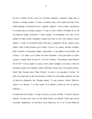 9
En todo lo habido, me hice cierto en la proclama propuesta o impuesta. Según fuera el
momento y el tiempo perdido. Y, Ancízar, no atinaba a nada. Se fue yendo por lo bajo. Como
actitud palaciega en el pasado de reyes y regencias religiosas. Y, por lo mismo, me aparté de
él. Creyendo que era el tiempo propicio. Y sí que él, estuvo volcado a la defensa de ser. De
su connotación hirsuta, inamovible. Y pasó el tiempo. En esa nimiedad de los días. En ese
entender los miles de años acumulados al querer ser lo uno o lo otro. Viré, entonces, en la pi
mediana. Y arribé a la locomoción plena. Pero lenta y usurpadora. Me fui, entonces, lanza
enristre contra el afán propuesto por él mismo. Como si, yo, quisiera decantar lo habido.
Hasta convertirlo en propuestas simples, minusválidas. Y, me empeñé en reconvenirlo, por
la fuerza. Y lo asfixié con la sábana del Gran Resucitado. Como proveyendo de almas
cancinas, el simple hecho de estar vivo. Y me fui en silencio. Por la inmensa puerta llamada
“De El Sol”. Y allí me quedé a la espera. Como cuando cabalgaba en la noche, a lomo del
dromedario propio de los habituales dueños del desierto. Recorrí mil y una praderas nuestras.
Desde Vigía Perdomo, hasta “Punta Primera”. Un norte a sur especulativo. Hechizo. No
cierto, Pero pudo más mi afán de trascender la soledad. En contra lógica propuesta, me hice
a la idea de la dominación mía. Absoluta, hiriente. Y sí que, entonces, Ancízar Villafuerte
caducó en mi discurso. Y se hizo esclavo de lo hablado y hecho por este yo supremo
envilecido.
Ya quedó atrás lo de Ancízar. Yo seguí como nave, casi noria absoluta. Y encontré al postrer
referente. Era tanto como verlo a él. Una mirada diestra, casi malvada. Nunca supe cuál era
su nombre. Simplemente me dejé llevar por la iridiscencia de su voz. En una melancolía
 