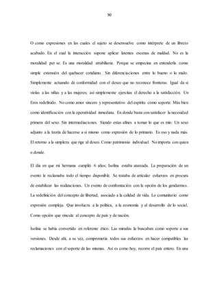 90
O como expresiones en las cuales el sujeto se desenvuelve como intérprete de un libreto
acabado. En el cual la interacción supone aplicar latentes escenas de maldad. No es la
moralidad per se. Es una moralidad atrabiliaria. Porque se empecina en entenderla como
simple extensión del quehacer cotidiano. Sin diferenciaciones entre lo bueno o lo malo.
Simplemente actuando de conformidad con el deseo que no reconoce fronteras. Igual da si
violas a las niñas y a las mujeres; así simplemente ejercitas el derecho a la satisfacción. Un
Eros redefinido. No como amor sincero y representativo del espíritu como soporte. Más bien
como identificación con la operatividad inmediata. En donde basta con satisfacer la necesidad
primera del sexo. Sin intermediaciones. Siendo estas afines a tomar lo que es mío. Un sexo
adjunto a la teoría de hacerse a sí mismo como expresión de lo primario. Es eso y nada más.
El retorno a la simpleza que rige al deseo. Como patrimonio individual. No importa con quien
o donde.
El día en que mi hermana cumplió 6 años; Isolina estaba atareada. La preparación de un
evento le reclamaba todo el tiempo disponible. Se trataba de articular esfuerzos en procura
de estabilizar las realizaciones. Un evento de confrontación con la opción de los gendarmes.
La redefinición del concepto de libertad, asociado a la calidad de vida. Lo comunitario como
expresión compleja. Que involucra a la política, a la economía y al desarrollo de lo social.
Como opción que vincula al concepto de país y de nación.
Isolina se había convertido en referente ético. Las miradas la buscaban como soporte a sus
versiones. Desde ahí, a su vez, comprometía todos sus esfuerzos en hacer compatibles las
reclamaciones con el soporte de las mismas. Así es como hoy, recorre el país entero. En una
 