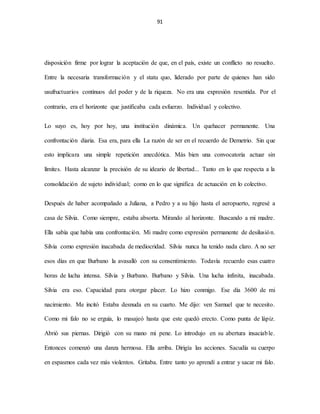 91
disposición firme por lograr la aceptación de que, en el país, existe un conflicto no resuelto.
Entre la necesaria transformación y el statu quo, liderado por parte de quienes han sido
usufructuarios continuos del poder y de la riqueza. No era una expresión resentida. Por el
contrario, era el horizonte que justificaba cada esfuerzo. Individual y colectivo.
Lo suyo es, hoy por hoy, una institución dinámica. Un quehacer permanente. Una
confrontación diaria. Esa era, para ella La razón de ser en el recuerdo de Demetrio. Sin que
esto implicara una simple repetición anecdótica. Más bien una convocatoria actuar sin
límites. Hasta alcanzar la precisión de su ideario de libertad... Tanto en lo que respecta a la
consolidación de sujeto individual; como en lo que significa de actuación en lo colectivo.
Después de haber acompañado a Juliana, a Pedro y a su hijo hasta el aeropuerto, regresé a
casa de Silvia. Como siempre, estaba absorta. Mirando al horizonte. Buscando a mi madre.
Ella sabía que había una confrontación. Mi madre como expresión permanente de desilusión.
Silvia como expresión inacabada de mediocridad. Silvia nunca ha tenido nada claro. A no ser
esos días en que Burbano la avasalló con su consentimiento. Todavía recuerdo esas cuatro
horas de lucha intensa. Silvia y Burbano. Burbano y Silvia. Una lucha infinita, inacabada.
Silvia era eso. Capacidad para otorgar placer. Lo hizo conmigo. Ese día 3600 de mi
nacimiento. Me incitó Estaba desnuda en su cuarto. Me dijo: ven Samuel que te necesito.
Como mi falo no se erguía, lo masajeó hasta que este quedó erecto. Como punta de lápiz.
Abrió sus piernas. Dirigió con su mano mi pene. Lo introdujo en su abertura insaciable.
Entonces comenzó una danza hermosa. Ella arriba. Dirigía las acciones. Sacudía su cuerpo
en espasmos cada vez más violentos. Gritaba. Entre tanto yo aprendí a entrar y sacar mi falo.
 