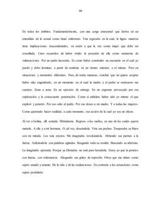 94
En todos los ámbitos. Fundamentalmente, con una carga emocional que deriva en un
entendido de lo sexual como ritual enfermizo. Una regresión en la cual, la figura materna
tiene implicaciones trascendentales, en razón a que la veo como mujer que debe ser
avasallada. Unos recuerdos de haber vivido la posesión de ella como sumatoria de
vulneraciones. Por un padre lacerante. Es como haber construido un escenario en el cual yo
puedo y debo dominar; a partir de sentirme en un vientre anterior, o el mismo. Pero en
situaciones y momentos diferentes. Para, de todas maneras, concluir que no quiero aceptar
haber sido engendrado, en un momento en el cual la madre y el padre se rastrearon sus
cuerpos. Zona a zona. En un ejercicio de entrega. En un orgasmo provocado por esa
exploración y la consecuente penetración. Como si anhelara haber sido yo mismo el que
exploró y penetró. Por eso odio al padre. Por eso deseo a mi madre. Y a todas las mujeres.
Como queriendo hacer realidad, a cada momento, esa acción de la cual yo soy un efecto.
Al ver a Isolina, allí sentada. Mirándome. Regreso a los sueños, en uno de los cuales quería
matarla. A ella y a mi hermana. O, tal vez, deseándola. Veía sus pechos. Traspasaba su blusa
con mi mirada. Los veía erectos. Me imaginaba revolcándola. Abriendo sus piernas a la
fuerza. Asfixiándola con palabras agitadas. Rasgando todo su vestido. Buscando su abertura.
La imaginaba apretada. Porque ya Demetrio no está para horadarla. Estoy yo que la penetro
con fuerza, con vehemencia. Ahogando sus gritos de reproche. Otros que me sitúan como
sujeto amado y amante. De la vida y de las realizaciones. En contrario a las actuaciones como
sujeto perdulario.
 