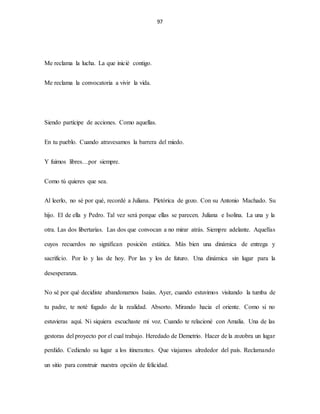 97
Me reclama la lucha. La que inicié contigo.
Me reclama la convocatoria a vivir la vida.
Siendo partícipe de acciones. Como aquellas.
En tu pueblo. Cuando atravesamos la barrera del miedo.
Y fuimos libres…por siempre.
Como tú quieres que sea.
Al leerlo, no sé por qué, recordé a Juliana. Pletórica de gozo. Con su Antonio Machado. Su
hijo. El de ella y Pedro. Tal vez será porque ellas se parecen. Juliana e Isolina. La una y la
otra. Las dos libertarias. Las dos que convocan a no mirar atrás. Siempre adelante. Aquellas
cuyos recuerdos no significan posición estática. Más bien una dinámica de entrega y
sacrificio. Por lo y las de hoy. Por las y los de futuro. Una dinámica sin lugar para la
desesperanza.
No sé por qué decidiste abandonarnos Isaías. Ayer, cuando estuvimos visitando la tumba de
tu padre, te noté fugado de la realidad. Absorto. Mirando hacia el oriente. Como si no
estuvieras aquí. Ni siquiera escuchaste mi voz. Cuando te relacioné con Amalia. Una de las
gestoras del proyecto por el cual trabajo. Heredado de Demetrio. Hacer de la zozobra un lugar
perdido. Cediendo su lugar a los itinerantes. Que viajamos alrededor del país. Reclamando
un sitio para construir nuestra opción de felicidad.
 