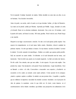 98
No le respondí. Continué haciendo mi maleta. Había decidido no estar más con ella, ni con
mi hermana. Una decisión irreversible.
Antes de partir, esa noche, entré al cuarto en el que dormían Isolina y la hija de Demetrio.
Las maté con la pistola cedida por Maritza. Aportada por Pánfilo. Luego, desnudé a la niña
y la horadé. Hasta ver su abertura totalmente destrozada. Una y otra vez. Al terminar, cerré
la puerta del cuarto, salí hasta la cocina. Allí tenía gasolina. Rocié toda la casa. Prendí fuego
y me marché.
Desperté en un lugar excesivamente estrecho. Un sitio en el cual apenas podía respirar. Una
especie de compartimento en el cual nunca había estado. Alrededor, observé cantidad de
palomas muertas. Un olor que inducía al mareo. Un rojo intenso surcaba el cuchitril. Levanté
la mirada. Un techo saturado de murciélagos. Emitían un sonido que apenas podía percibir.
Salí, me encontré un cuarto similar. Un laberinto en el cual destacaba una luz tenue, casi
inexistente. Traté de abrir una puerta en el costado izquierdo. La halé con todas mis fuerzas.
Por fin cedió. Una entrada, más que una salida. A otro espacio. Un poco más amplio. Una
potente luz, rojiza. Una inscripción en la pared. Frases incoherentes. Logré descifrarlas. Eran
un llamado a volver a la vida. Convocaban a trascender esos espacios y localizarla en
escenarios en los cuales yo actuaría como sujeto primero. Como ejecutor de la consigna:
¡muerte a quienes aspiran a codificar lo andado con una postura ética. A aquellos y aquellas
que no validaran la imperiosa necesidad de extender acciones vinculadas con el proyecto de
vida de quienes la asumimos como lo que debe ser. Es decir, como inmersa en el
cuestionamiento de los rituales moralistas que definen una perspectiva de ocultamiento de lo
 