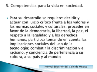  Para su desarrollo se requiere: decidir y
actuar con juicio crítico frente a los valores y
las normas sociales y culturales; proceder en
favor de la democracia, la libertad, la paz, el
respeto a la legalidad y a los derechos
humanos; participar tomando en cuenta las
implicaciones sociales del uso de la
tecnología; combatir la discriminación y el
racismo, y conciencia de pertenencia a su
cultura, a su país y al mundo
Normal Superior del Valle de México
 