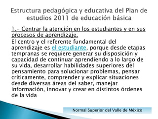 1.- Centrar la atención en los estudiantes y en sus
procesos de aprendizaje.
El centro y el referente fundamental del
aprendizaje es el estudiante, porque desde etapas
tempranas se requiere generar su disposición y
capacidad de continuar aprendiendo a lo largo de
su vida, desarrollar habilidades superiores del
pensamiento para solucionar problemas, pensar
críticamente, comprender y explicar situaciones
desde diversas áreas del saber, manejar
información, innovar y crear en distintos órdenes
de la vida
Normal Superior del Valle de México
 