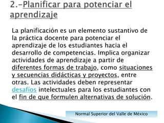 La planificación es un elemento sustantivo de
la práctica docente para potenciar el
aprendizaje de los estudiantes hacia el
desarrollo de competencias. Implica organizar
actividades de aprendizaje a partir de
diferentes formas de trabajo, como situaciones
y secuencias didácticas y proyectos, entre
otras. Las actividades deben representar
desafíos intelectuales para los estudiantes con
el fin de que formulen alternativas de solución.
Normal Superior del Valle de México
 