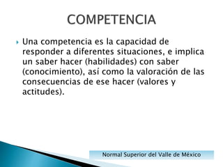  Una competencia es la capacidad de
responder a diferentes situaciones, e implica
un saber hacer (habilidades) con saber
(conocimiento), así como la valoración de las
consecuencias de ese hacer (valores y
actitudes).
Normal Superior del Valle de México
 