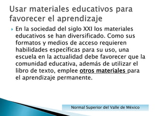 En la sociedad del siglo XXI los materiales
educativos se han diversificado. Como sus
formatos y medios de acceso requieren
habilidades específicas para su uso, una
escuela en la actualidad debe favorecer que la
comunidad educativa, además de utilizar el
libro de texto, emplee otros materiales para
el aprendizaje permanente.
Normal Superior del Valle de México
 