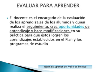  El docente es el encargado de la evaluación
de los aprendizajes de los alumnos y quien
realiza el seguimiento, crea oportunidades de
aprendizaje y hace modificaciones en su
práctica para que éstos logren los
aprendizajes establecidos en el Plan y los
programas de estudio
Normal Superior del Valle de México
 