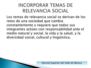Los temas de relevancia social se derivan de los
retos de una sociedad que cambia
constantemente y requiere que todos sus
integrantes actúen con responsabilidad ante el
medio natural y social, la vida y la salud, y la
diversidad social, cultural y lingüística.
Normal Superior del Valle de México
 